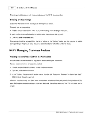482       X-Cart v.4.3.0. User Manual.



The rating should be saved with the selected value of the VOTE drop-down box.


Deleting product ratings

Customer Reviews module allows you to delete product ratings.

To delete one or more ratings:

1. Find the ratings to be deleted in the list of product ratings in the 'Ratings' dialog box.

2. Mark the found ratings for deletion by selecting the check boxes next to them.

3. Click the Delete selected button.

The ratings should be removed from the list of ratings in the 'Ratings' dialog box; the number of points
corresponding to the product rating should be recalculated (may affect the number of stars).



10.5.3 Managing Customer Reviews

Viewing customer reviews from the Admin area

You can view customer reviews for any product without leaving the Admin area.

To view customer reviews for a specific product:

1. Find the product for which you want to view customer reviews.

2. Open this product for modification.

3. In the 'Product Management' section menu, click the link 'Customer Reviews'. A dialog box titled '
  Edit reviews' should be opened.

The 'Edit reviews' dialog box is the place where all the reviews regarding the product being viewed can be
seen. Before your store visitors have posted any feedback, the reviews section of the 'Edit reviews' box is
empty:




                                                                         © 2001-2009 Ruslan R. Fazliev. All rights reserved.
 
