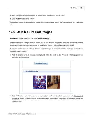 Modules   485



   4. Mark the found reviews for deletion by selecting the check boxes next to them.

   5. Click the Delete selected button.

   The reviews should be removed from the list of customer reviews both in the Customer area and the Admin
   area.



10.6 Detailed Product Images

   What Detailed Product Images module does

   Detailed Product Images module allows you to add detailed images for products. A detailed product
   image is an image that helps a customer to get a better idea of a product by showing it in detail.

   Depending on the module settings, detailed product images in your store can be displayed in one of the
   following display modes:

   § Mode I: Detailed product images are displayed within the body of the Product details page in the
     Detailed images section.




   § Mode II: Detailed product images are not displayed on the Product details page, but a link View detailed
     images (N), where N is the number of detailed images available for the product, is displayed below the
     product image.




© 2001-2009 Ruslan R. Fazliev. All rights reserved.
 
