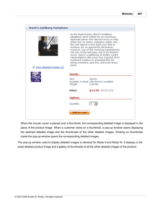 Modules         487




      When the mouse cursor is placed over a thumbnail, the corresponding detailed image is displayed in the
      place of the product image. When a customer clicks on a thumbnail, a pop-up window opens displaying
      the selected detailed image and the thumbnails of the other detailed images. Clicking on thumbnails
      inside the pop-up window opens the corresponding detailed images.

   The pop-up window used to display detailed images is identical for Mode II and Mode III. It displays a full-
   sized detailed product image and a gallery of thumbnails of all the other detailed images of the product:




© 2001-2009 Ruslan R. Fazliev. All rights reserved.
 