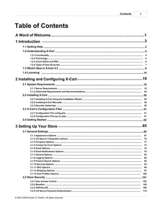 Contents                         I



Table of Contents
A Word of Welcome
    ...................................................................................................................1
1 Introduction ..................................................................................................3
        1.1 Getting Help........................................................................................................................................... 3
        1.2 Understanding X-Cart
                       ........................................................................................................................................... 4
                 1.2.1 Functionality
                                .....................................................................................................................................................................     4
                 1.2.2 Technology
                                .....................................................................................................................................................................     5
                 1.2.3 X-Cart GOLD and PRO
                                .....................................................................................................................................................................     6
                 1.2.4 Types of User Accounts
                                .....................................................................................................................................................................     7
        1.3 What's New in X-Cart 4.3
                       ........................................................................................................................................... 9
        1.4 Licensing ........................................................................................................................................... 14

               ..................................................................................................19
2 Installing and Configuring X-Cart
        2.1 System Requirements
                      ........................................................................................................................................... 19
                 2.1.1 Server Requirements
                                .....................................................................................................................................................................    19
                 2.1.2 Client-side Requirements and Recommendations
                                .....................................................................................................................................................................    24
        2.2 Installing X-Cart
                        ........................................................................................................................................... 26
                 2.2.1 Installing X-Cart Using the Installation Wizard
                                .....................................................................................................................................................................    26
                 2.2.2 Installing X-Cart Manually
                                .....................................................................................................................................................................    44
                 2.2.3 Security.....................................................................................................................................................................
                                 related tips                                                                                                                                                            49
        2.3 X-Cart's Configuration Files
                       ........................................................................................................................................... 51
                 2.3.1 Configuration File config.php
                              .....................................................................................................................................................................      51
                 2.3.2 Configuration File top.inc.php
                              .....................................................................................................................................................................      61
        2.4 Getting Started
                       ........................................................................................................................................... 62

              ..................................................................................................65
3 Setting Up Your Store
        3.1 General Settings
                       ........................................................................................................................................... 65
                 3.1.1 Appearance Options
                                ..................................................................................................................................................................... 67
                 3.1.2 3-D Secure Transaction options
                                ..................................................................................................................................................................... 70
                 3.1.3 Company Options
                                ..................................................................................................................................................................... 71
                 3.1.4 Contact ..................................................................................................................................................................... 73
                                Us Form Options
                 3.1.5 Email Options
                                ..................................................................................................................................................................... 74
                 3.1.6 Email Notifications Options
                                ..................................................................................................................................................................... 76
                 3.1.7 General ..................................................................................................................................................................... 83
                                Options
                 3.1.8 Logging..................................................................................................................................................................... 90
                                 Options
                 3.1.9 Product ..................................................................................................................................................................... 92
                                Search Options
                 3.1.10 Security Options
                                ..................................................................................................................................................................... 93
                 3.1.11 SEO Options
                                ..................................................................................................................................................................... 96
                 3.1.12 Shipping Options
                                ..................................................................................................................................................................... 97
                 3.1.13 User Profiles Options
                              ..................................................................................................................................................................... 100
        3.2 Store Security
                     ........................................................................................................................................... 101
                 3.2.1 User Access Control
                              .....................................................................................................................................................................     102
                 3.2.2 Blowfish
                              .....................................................................................................................................................................     105
                 3.2.3 PGP/GnuPG
                              .....................................................................................................................................................................     109
                 3.2.4 3-D Secure Payment Authentication
                              .....................................................................................................................................................................     114


© 2001-2009 Ruslan R. Fazliev. All rights reserved.
 