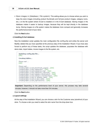 38        X-Cart v.4.3.0. User Manual.



     § Store images in (Database / File system): This setting allows you to choose where you wish to
       keep the store images (including product thumbnails and full-size product images, category icons,
       etc.): on the file system where X-Cart is installed or in the X-Cart database. Storing images in the
       database makes it easier to backup images, because they will be kept directly in the database
       dump. Storing images on a file system makes the database more compact and generally increases
       the performance level of your store.

     Click the Next button.

d) Installing X-Cart database

     Now the installation script updates the main configuration file config.php and writes the server and
     MySQL details that you have specified at the previous step of the Installation Wizard. If you have also
     forced to perform any of these tasks, the script updates the database, populates the database with
     demo data, import states, moves images to the file system, etc.




     Important: Depending on the performance level of your server, this process may take several
     minutes; however, it should not take more than 5-6 minutes.

     Click the Next button.

e) Layout settings

     At this step of the Installation Wizard, you can choose a skin for the Customer area (storefront) of your
     store. To choose a skin you need to select the skin name from the drop-down box.




                                                                       © 2001-2009 Ruslan R. Fazliev. All rights reserved.
 
