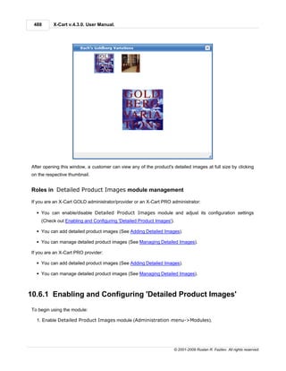 488      X-Cart v.4.3.0. User Manual.




After opening this window, a customer can view any of the product's detailed images at full size by clicking
on the respective thumbnail.


Roles in Detailed Product Images module management

If you are an X-Cart GOLD administrator/provider or an X-Cart PRO administrator:

  § You can enable/disable Detailed Product Images module and adjust its configuration settings
    (Check out Enabling and Configuring 'Detailed Product Images').

  § You can add detailed product images (See Adding Detailed Images).

  § You can manage detailed product images (See Managing Detailed Images).

If you are an X-Cart PRO provider:

  § You can add detailed product images (See Adding Detailed Images).

  § You can manage detailed product images (See Managing Detailed Images).



10.6.1 Enabling and Configuring 'Detailed Product Images'
To begin using the module:

  1. Enable Detailed Product Images module (Administration menu->Modules).




                                                                     © 2001-2009 Ruslan R. Fazliev. All rights reserved.
 