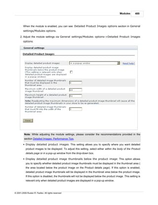 Modules       489



         When the module is enabled, you can see: Detailed Product Images options section in General
         settings/Modules options.

      2. Adjust the module settings via General settings/Modules options->Detailed Product Images
         options:




          Note: While adjusting the module settings, please consider the recommendations provided in the
          section Detailed Images: Performance Tips.

         § Display detailed product images: This setting allows you to specify where you want detailed
            product images to be displayed. To adjust this setting, select either within the body of the Product
            details page or in a pop-up window from the drop-down box.

         § Display detailed product image thumbnails below the product image: This option allows
            you to specify whether detailed product image thumbnails must be displayed in the thumbnail area (
            the area located below the product image on the Product details page). If this option is enabled,
            detailed product image thumbnails will be displayed in the thumbnail area below the product image.
            If this option is disabled, the thumbnails will not be displayed below the product image. This setting is
            relevant only when detailed product images are displayed in a pop-up window.



© 2001-2009 Ruslan R. Fazliev. All rights reserved.
 