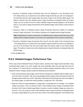 490        X-Cart v.4.3.0. User Manual.



       § Number of detailed image thumbnails that must be displayed in the thumbnail area:
        This setting allows you to specify how many detailed image thumbnails you wish to be displayed in
        the thumbnail area (the area located below the product image on the Product details page). This
        setting is relevant only when detailed product image thumbnails are displayed below the product
        image. If you do not wish to limit the number of detailed image thumbnails displayed in the thumbnail
        area (i.e. if you wish to display thumbnails for all the detailed images of the product), set this value to
        '0' (zero).

       § Maximum width of a detailed product image thumbnail, Maximum height of a detailed
        product image thumbnail: The maximum dimensions of a detailed product image thumbnail.

         Note: Readjusting the maximum dimensions of a detailed product image thumbnail will cause all the
         detailed product image thumbnails in your store to be re-generated to fit the maximum dimensions.

       § Number of detailed image thumbnails that must fit into the width of the thumbnail area
        : This setting allows you to specify how many detailed image thumbnails you wish to be displayed in
        one row of the thumbnail area (the area located below the product image on the Product details
        page). This setting is relevant only when detailed product image thumbnails are displayed below the
        product image.

  3. Click the Save button.



10.6.2 Detailed Images: Performance Tips

When using X-Cart's Detailed Product Images module, remember that images require bandwidth. Using
excessively large images or too many images may cause bandwidth waste and slow page load times for
your customers. To ensure that your customers have a positive shopping experience while you are using
Detailed Product Images, please consider the following recommendations:

  § Avoid using excessively large images. Ensure that the average size of detailed product images used in
    your store does not exceed 1 Mb. Avoid using detailed product images whose dimensions exceed the
    average browser window size (1024 х 768 pixels). Remember that thumbnails also add to the weight of
    your store's pages, so make them small (if possible, no larger than 100 x 100 pixels).

  § Keep the number of images displayed in a page within a reasonable limit (on average, 10-15 detailed
    images per product). If you are using the mode in which detailed product images are displayed within
    the body of the Product details page (Mode I), keep the number of detailed images per product to a
    minimum. If you are using the mode in which detailed product image thumbnails are displayed below
    the product image (Mode III), be sure to limit the number of thumbnails displayed in the thumbnail area




                                                                         © 2001-2009 Ruslan R. Fazliev. All rights reserved.
 