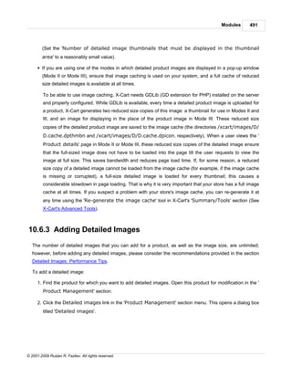 Modules       491



        (Set the 'Number of detailed image thumbnails that must be displayed in the thumbnail
        area' to a reasonably small value).

      § If you are using one of the modes in which detailed product images are displayed in a pop-up window
        (Mode II or Mode III), ensure that image caching is used on your system, and a full cache of reduced
        size detailed images is available at all times.

         To be able to use image caching, X-Cart needs GDLib (GD extension for PHP) installed on the server
         and properly configured. While GDLib is available, every time a detailed product image is uploaded for
         a product, X-Cart generates two reduced size copies of this image: a thumbnail for use in Modes II and
         III, and an image for displaying in the place of the product image in Mode III. These reduced size
         copies of the detailed product image are saved to the image cache (the directories /xcart/images/D/
         D.cache.dpthmbn and /xcart/images/D/D.cache.dpicon, respectively). When a user views the '
         Product details' page in Mode II or Mode III, these reduced size copies of the detailed image ensure
         that the full-sized image does not have to be loaded into the page till the user requests to view the
         image at full size. This saves bandwidth and reduces page load time. If, for some reason, a reduced
         size copy of a detailed image cannot be loaded from the image cache (for example, if the image cache
         is missing or corrupted), a full-size detailed image is loaded for every thumbnail; this causes a
         considerable slowdown in page loading. That is why it is very important that your store has a full image
         cache at all times. If you suspect a problem with your store's image cache, you can re-generate it at
         any time using the 'Re-generate the image cache' tool in X-Cart's 'Summary/Tools' section (See
         X-Cart's Advanced Tools).



10.6.3 Adding Detailed Images
   The number of detailed images that you can add for a product, as well as the image size, are unlimited;
   however, before adding any detailed images, please consider the recommendations provided in the section
   Detailed Images: Performance Tips.

   To add a detailed image:

      1. Find the product for which you want to add detailed images. Open this product for modification in the '
         Product Management' section.

      2. Click the Detailed images link in the 'Product Management' section menu. This opens a dialog box
         titled 'Detailed images'.




© 2001-2009 Ruslan R. Fazliev. All rights reserved.
 