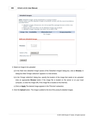 492        X-Cart v.4.3.0. User Manual.




 3. Select an image to be uploaded:

      a) In the 'Add new detailed image' section of the 'Detailed images' dialog box, click on Browse. A
        dialog box titled 'Image selection' appears in a new window.

      b) In the 'Image selection' dialog box, specify the location of the image that needs to be uploaded
        (Use an appropriate Browse button if the image file is located on the server or on your local
        computer, or enter the image URL if the image file is located on the Internet).

      c) Click on Apply.The desired image appears in the 'Preview' subsection.

 4. Click the Upload button. The image is added to the list of the product's detailed images.




                                                                       © 2001-2009 Ruslan R. Fazliev. All rights reserved.
 