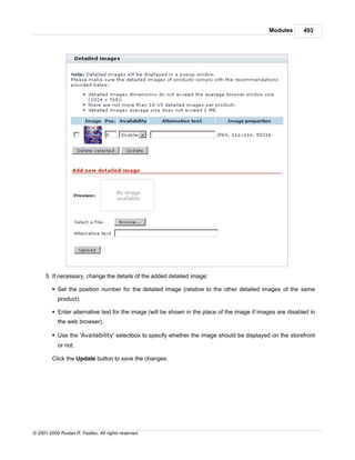 Modules       493




      5. If necessary, change the details of the added detailed image:

         § Set the position number for the detailed image (relative to the other detailed images of the same
            product).

         § Enter alternative text for the image (will be shown in the place of the image if images are disabled in
            the web browser).

         § Use the 'Availability' selectbox to specify whether the image should be displayed on the storefront
            or not.

         Click the Update button to save the changes.




© 2001-2009 Ruslan R. Fazliev. All rights reserved.
 