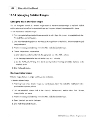494        X-Cart v.4.3.0. User Manual.



10.6.4 Managing Detailed Images

Editing the details of detailed images

You can change the position of a detailed image relative to the other detailed images of the same product,
edit the alternative text defined for a detailed image and change a detailed image's availability status.

To edit the details of a detailed image:

  1. Find the product whose detailed image you wish to edit. Open this product for modification in the '
       Product Management' section.

  2. Click the Detailed images link in the 'Product Management' section menu. The 'Detailed images'
       dialog box opens.

  3. Find the necessary detailed image in the list of the product's detailed images.

  4. Change the necessary image details:

       a) Enter a desired position number into the appropriate box in the 'POS.' column.

       b) Edit the image's alternative text ('ALTERNATIVE TEXT' column).

       c) Use the 'AVAILABILITY' drop-down box to specify whether the image should be displayed on the
         storefront or not.

  5. Click the Update button.


Deleting detailed images

Detailed images that you no longer want to use can be deleted.

To delete a detailed image:

  1. Find the product whose detailed image you wish to delete. Open this product for modification in the '
       Product Management' section.

  2. Click the Detailed images link in the 'Product Management' section menu. The 'Detailed
       images' dialog box opens.

  3. Find the necessary detailed image in the list of the product's detailed images.

  4. Select the check box next to the image.

  5. Click the Delete selected button.




                                                                        © 2001-2009 Ruslan R. Fazliev. All rights reserved.
 