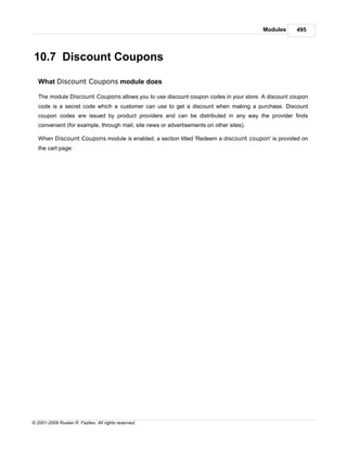 Modules   495




10.7 Discount Coupons

   What Discount Coupons module does

   The module Discount Coupons allows you to use discount coupon codes in your store. A discount coupon
   code is a secret code which a customer can use to get a discount when making a purchase. Discount
   coupon codes are issued by product providers and can be distributed in any way the provider finds
   convenient (for example, through mail, site news or advertisements on other sites).

   When Discount Coupons module is enabled, a section titled 'Redeem a discount coupon' is provided on
   the cart page:




© 2001-2009 Ruslan R. Fazliev. All rights reserved.
 