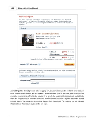 496      X-Cart v.4.3.0. User Manual.




After adding all the desired products to the shopping cart, a customer can use this section to enter a coupon
code. When a code is entered, X-Cart checks if it is valid and if the order to which the code is being applied
meets the requirements defined by the provider. If all is well, the coupon code discount gets applied to the
order: the coupon discount amount is subtracted from the order subtotal or, if a global discount is applied,
from the result of the subtraction of the global discount from the subtotal. The customer can see the result
of application of the discount coupon on the cart page:




                                                                      © 2001-2009 Ruslan R. Fazliev. All rights reserved.
 