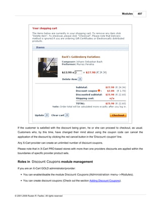 Modules   497




   If the customer is satisfied with the discount being given, he or she can proceed to checkout, as usual.
   Customers who, by this time, have changed their mind about using the coupon code can cancel the
   application of the discount by clicking the red cancel button in the 'Discount coupon' line.

   Any X-Cart provider can create an unlimited number of discount coupons.

   Please note that in X-Cart PRO-based stores with more than one providers discounts are applied within the
   boundaries of specific provider product sets.


   Roles in Discount Coupons module management

   If you are an X-Cart GOLD administrator/provider:

      § You can enable/disable the module Discount Coupons (Administration menu->Modules).

      § You can create discount coupons (Check out the section Adding Discount Coupons).




© 2001-2009 Ruslan R. Fazliev. All rights reserved.
 