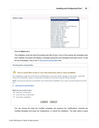 Installing and Configuring X-Cart          39




         Click the Next button.

         The installation script will check the existing skin files (if any). If any of the existing skin templates were
         ever modified, the system will display a message saying that such templates have been found. To see
         the list of templates, click on the                                link.




         You can choose the keep the modified templates and preserve the modifications, overwrite the
         modified templates and loose the modifications, or cancel the installation. The latter option is good




© 2001-2009 Ruslan R. Fazliev. All rights reserved.
 