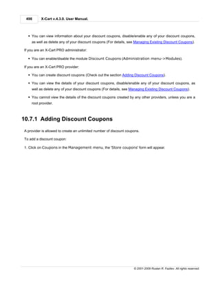 498      X-Cart v.4.3.0. User Manual.



  § You can view information about your discount coupons, disable/enable any of your discount coupons,
    as well as delete any of your discount coupons (For details, see Managing Existing Discount Coupons).

If you are an X-Cart PRO administrator:

  § You can enable/disable the module Discount Coupons (Administration menu->Modules).

If you are an X-Cart PRO provider:

  § You can create discount coupons (Check out the section Adding Discount Coupons).

  § You can view the details of your discount coupons, disable/enable any of your discount coupons, as
    well as delete any of your discount coupons (For details, see Managing Existing Discount Coupons).

  § You cannot view the details of the discount coupons created by any other providers, unless you are a
    root provider.



10.7.1 Adding Discount Coupons
A provider is allowed to create an unlimited number of discount coupons.

To add a discount coupon:

1. Click on Coupons in the Management menu, the 'Store coupons' form will appear.




                                                                    © 2001-2009 Ruslan R. Fazliev. All rights reserved.
 