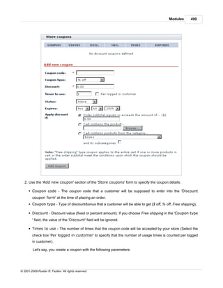 Modules       499




   2. Use the 'Add new coupon' section of the 'Store coupons' form to specify the coupon details:

      § Coupon code - The coupon code that a customer will be supposed to enter into the 'Discount
        coupon form' at the time of placing an order.
      § Coupon type - Type of discount/bonus that a customer will be able to get ($ off, % off, Free shipping).

      § Discount - Discount value (fixed or percent amount). If you choose Free shipping in the 'Coupon type
        ' field, the value of the 'Discount' field will be ignored.

      § Times to use - The number of times that the coupon code will be accepted by your store (Select the
        check box 'Per logged in customer' to specify that the number of usage times is counted per logged
        in customer).

         Let's say, you create a coupon with the following parameters:




© 2001-2009 Ruslan R. Fazliev. All rights reserved.
 