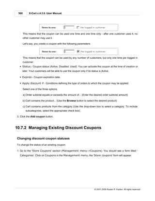500        X-Cart v.4.3.0. User Manual.




       This means that the coupon can be used one time and one time only - after one customer uses it, no
       other customer may use it.

       Let's say, you create a coupon with the following parameters:




       This means that the coupon can be used by any number of customers, but only one time per logged in
       customer.
  § Status - Coupon status (Active, Disabled, Used). You can activate the coupon at the time of creation or
    later. Your customers will be able to use the coupon only if its status is Active.

  § Expires - Coupon expiration date.

  § Apply discount if - Conditions defining the type of orders to which the coupon may be applied.

       Select one of the three options:

       a) Order subtotal equals or exceeds the amount of... (Enter the desired order subtotal amount)

       b) Cart contains the product... (Use the Browse button to select the desired product)

       c) Cart contains products from the category (Use the drop-down box to select a category. To include
         subcategories, select the appropriate check box).

3. Click the Add coupon button.



10.7.2 Managing Existing Discount Coupons

Changing discount coupon statuses

To change the status of an existing coupon:

1. Go to the 'Store Coupons' section (Management menu->Coupons). You should see a form titled '
  Categories'. Click on Coupons in the Management menu, the 'Store coupons' form will appear.




                                                                        © 2001-2009 Ruslan R. Fazliev. All rights reserved.
 