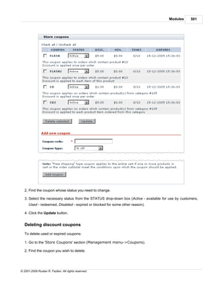 Modules     501




   2. Find the coupon whose status you need to change.

   3. Select the necessary status from the STATUS drop-down box (Active - available for use by customers,
      Used - redeemed, Disabled - expired or blocked for some other reason).

   4. Click the Update button.


   Deleting discount coupons

   To delete used or expired coupons:

   1. Go to the 'Store Coupons' section (Management menu->Coupons).

   2. Find the coupon you wish to delete.




© 2001-2009 Ruslan R. Fazliev. All rights reserved.
 