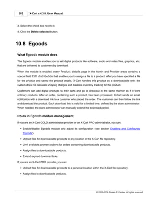 502       X-Cart v.4.3.0. User Manual.



3. Select the check box next to it.

4. Click the Delete selected button.



10.8 Egoods

What Egoods module does

The Egoods module enables you to sell digital products like software, audio and video files, graphics, etc.
that are delivered to customers by download.

When the module is enabled, every Product details page in the Admin and Provider areas contains a
special field ESD distribution that enables you to assign a file to a product. After you have specified a file
for the product and saved the product details, X-Cart handles this product as a downloadable one: the
system does not calculate shipping charges and disables inventory tracking for the product.

Customers can add digital products to their carts and go to checkout in the same manner as if it were
ordinary products. After an order, containing such a product, has been processed, X-Cart sends an email
notification with a download link to a customer who placed the order. The customer can then follow the link
and download the product. Each download link is valid for a limited time, defined by the store administrator.
When needed, the store administrator can manually extend the download period.


Roles in Egoods module management

If you are an X-Cart GOLD administrator/provider or an X-Cart PRO administrator, you can:

  § Enable/disable Egoods module and adjust its configuration (see section Enabling and Configuring
     'Egoods').

  § Upload files for downloadable products to any location in the X-Cart file repository.

  § Limit available payment options for orders containing downloadable products.

  § Assign files to downloadable products.

  § Extend expired download links.

If you are an X-Cart PRO provider, you can:

  § Upload files for downloadable products to a personal location within the X-Cart file repository.

  § Assign files to downloadable products.




                                                                      © 2001-2009 Ruslan R. Fazliev. All rights reserved.
 