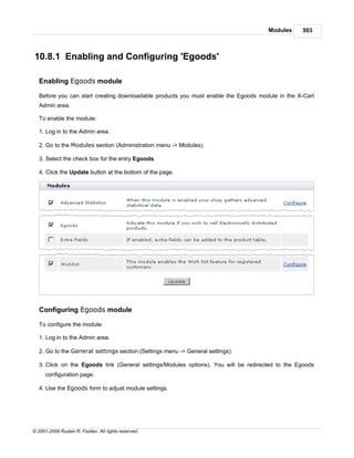 Modules     503



10.8.1 Enabling and Configuring 'Egoods'

   Enabling Egoods module

   Before you can start creating downloadable products you must enable the Egoods module in the X-Cart
   Admin area.

   To enable the module:

   1. Log in to the Admin area.

   2. Go to the Modules section (Administration menu -> Modules).

   3. Select the check box for the entry Egoods.

   4. Click the Update button at the bottom of the page.




   Configuring Egoods module

   To configure the module:

   1. Log in to the Admin area.

   2. Go to the General settings section (Settings menu -> General settings).

   3. Click on the Egoods link (General settings/Modules options). You will be redirected to the Egoods
      configuration page.

   4. Use the Egoods form to adjust module settings.




© 2001-2009 Ruslan R. Fazliev. All rights reserved.
 
