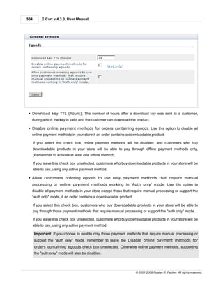 504        X-Cart v.4.3.0. User Manual.




 § Download key TTL (hours): The number of hours after a download key was sent to a customer,
  during which the key is valid and the customer can download the product.

 § Disable online payment methods for orders containing egoods: Use this option to disable all
  online payment methods in your store if an order contains a downloadable product.

      If you select this check box, online payment methods will be disabled, and customers who buy
      downloadable products in your store will be able to pay through offline payment methods only.
      (Remember to activate at least one offline method).

      If you leave this check box unselected, customers who buy downloadable products in your store will be
      able to pay, using any active payment method.

 § Allow customers ordering egoods to use only payment methods that require manual
  processing or online payment methods working in 'Auth only' mode: Use this option to
  disable all payment methods in your store except those that require manual processing or support the
  "auth only" mode, if an order contains a downloadable product.

      If you select this check box, customers who buy downloadable products in your store will be able to
      pay through those payment methods that require manual processing or support the "auth only" mode.

      If you leave this check box unselected, customers who buy downloadable products in your store will be
      able to pay, using any active payment method.

      Important: If you choose to enable only those payment methods that require manual processing or
      support the "auth only" mode, remember to leave the Disable online payment methods for
      orders containing egoods check box unselected. Otherwise online payment methods, supporting
      the "auth only" mode will also be disabled.




                                                                    © 2001-2009 Ruslan R. Fazliev. All rights reserved.
 