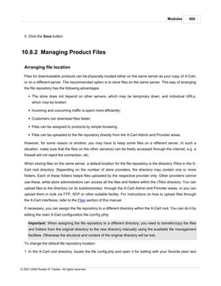 Modules        505



   5. Click the Save button.



10.8.2 Managing Product Files

   Arranging file location

   Files for downloadable products can be physically located either on the same server as your copy of X-Cart,
   or on a different server. The recommended option is to store files on the same server. This way of arranging
   the file repository has the following advantages:

      § The store does not depend on other servers, which may be temporary down, and individual URLs,
        which may be broken;

      § Incoming and outcoming traffic is spent more efficiently;

      § Customers can download files faster;

      § Files can be assigned to products by simple browsing;

      § Files can be uploaded to the file repository directly from the X-Cart Admin and Provider areas.

   However, for some reason or another, you may have to keep some files on a different server. In such a
   situation, make sure that the files on the other server(s) can be freely accessed through the internet, e.g. a
   firewall will not reject the connection, etc.

   When storing files on the same server, a default location for the file repository is the directory /files in the X-
   Cart root directory. Depending on the number of store providers, the directory may contain one or more
   folders. Each of these folders keeps files uploaded by the respective provider only. Other providers cannot
   use these, while store administrators can access all the files and folders within the /files directory. You can
   upload files to the directory (or its subdirectories) through the X-Cart Admin and Provider areas, or you can
   upload them in bulk via FTP, SCP or other suitable facility. For instructions on how to upload files through
   the X-Cart interfaces, refer to the Files section of this manual.

   If necessary, you can assign the file repository to a different directory within the X-Cart root. You can do it by
   editing the main X-Cart configuration file config.php.

      Important: When assigning the file repository to a different directory, you need to transfer/copy the files
      and folders from the original directory to the new directory manually using the available file management
      facilities. Otherwise the structure and content of the original directory will be lost.

   To change the default file repository location:

   1. In the X-Cart root directory, locate the file config.php and open it for editing with your favorite plain text



© 2001-2009 Ruslan R. Fazliev. All rights reserved.
 