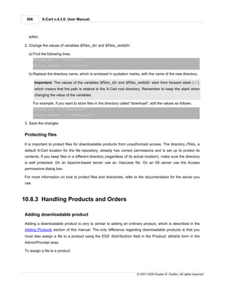 506        X-Cart v.4.3.0. User Manual.



  editor.

2. Change the values of variables $files_dir and $files_webdir.

  a) Find the following lines.
       $files_dir = "/files";
       $files_webdir = "/files";

  b) Replace the directory name, which is enclosed in quotation marks, with the name of the new directory.

       Important: The values of the variables $files_dir and $files_webdir start from forward slash ( / ),
       which means that the path is relative to the X-Cart root directory. Remember to keep the slash when
       changing the value of the variables.

       For example, if you want to store files in the directory called "download", edit the values as follows.
       $files_dir = "/download";
       $files_webdir = "/download";

3. Save the changes.


Protecting files

It is important to protect files for downloadable products from unauthorized access. The directory /files, a
default X-Cart location for the file repository, already has correct permissions and is set up to protect its
contents. If you keep files in a different directory (regardless of its actual location), make sure the directory
is well protected. On an Apache-based server use an .htaccess file. On an IIS server use the Access
permissions dialog box.

For more information on how to protect files and directories, refer to the documentation for the server you
use.



10.8.3 Handling Products and Orders

Adding downloadable product

Adding a downloadable product is very to similar to adding an ordinary product, which is described in the
Adding Products section of this manual. The only difference regarding downloadable products is that you
must also assign a file to a product using the ESD distribution field in the Product details form in the
Admin/Provider area.

To assign a file to a product:




                                                                          © 2001-2009 Ruslan R. Fazliev. All rights reserved.
 