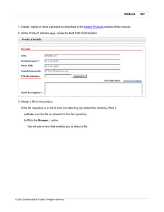 Modules   507



   1. Create, import or clone a product as described in the Adding Products section of this manual.

   2. At the Product details page, locate the field ESD Distribution.




   3. Assign a file to the product.

      If the file repository is in the X-Cart root directory (by default the directory /files )

         a) Make sure the file is uploaded to the file repository.

         b) Click the Browse... button.

            You will see a form that enables you to select a file.




© 2001-2009 Ruslan R. Fazliev. All rights reserved.
 