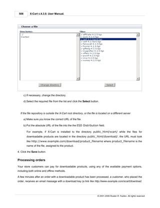 508        X-Cart v.4.3.0. User Manual.




       c) If necessary, change the directory.

       d) Select the required file from the list and click the Select button.



  If the file repository is outside the X-Cart root directory, or the file is located on a different server

       a) Make sure you know the correct URL of the file.

       b) Put the absolute URL of the file into the the ESD Distribution field.

         For example, if X-Cart is installed to the directory public_html/xcart/ while the files for
         downloadable products are located in the directory public_html/download/, the URL must look
         like http://www.example.com/download/product_filename where product_filename is the
         name of the file, assigned to the product.

4. Click the Save button.


Processing orders

Your store customers can pay for downloadable products, using any of the available payment options,
including both online and offline methods.

A few minutes after an order with a downloadable product has been processed, a customer, who placed the
order, receives an email message with a download key (a link like http://www.example.com/xcart/download.




                                                                           © 2001-2009 Ruslan R. Fazliev. All rights reserved.
 
