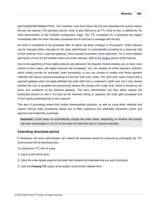 Modules       509



   php?id=920e98f7d889eb7781a). The customer must then follow the link and download the product before
   the key has expired. The expiration period, which is also referred to as TTL (time to live), is defined by the
   store administrator on the module's configuration page. The TTL countdown for a download key begins
   immediately after the order has been processed and X-Cart sent a message with the key.

   An order is considered to be processed after its status has been changed to "Processed". Order statuses
   can be changed either manually by the store administrator or automatically according to a response that
   X-Cart receives from a payment gateway, which actually processes online payments. For a more detailed
   description of how X-Cart handles orders and order statuses, refer to the Orders section of the manual.

   Due to the specificity of how digital products are delivered, the Egoods module enables you to have more
   control of how orders with digital products are processed: You can disable all online payment methods,
   which mostly provide for automatic order processing; or you can choose to enable only those payment
   methods that require manual processing or have the "auth only" mode. The "auth only" option means that a
   payment gateway does not really withdraw the order total from a customer's credit card, but it only checks
   whether the sum is available and temporarily freezes this money until a later time, which is limited by the
   terms and conditions of the payment gateway. The store administrator can then either capture the
   authorized amount or void it. As soon as the reserved money is captured, the order gets processed and
   X-Cart sends a download key to the customer.

   This way of processing orders that contain downloadable products, as well as using other methods that
   require manual order processing, allows you to filter suspicious and potentially fraudulent orders and
   approve only trustworthy purchases.

      Important: X-Cart does not automatically change the order status, depending on whether the product
      has been downloaded or not, as X-Cart does not track that kind of customer activities.


   Extending download period

   If necessary, the store administrator can extend the download period for products by prolonging the TTL
   (time-to-live) limit of download keys.

   To prolong the TTL limit of a key:

   1. Log in to the Admin area.

   2. Open the order details page for the order that contains the download key you want to prolong.

   3. Click the Prolong TTL button at the bottom of the Order details form.




© 2001-2009 Ruslan R. Fazliev. All rights reserved.
 