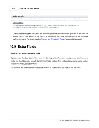 510       X-Cart v.4.3.0. User Manual.




  Clicking on Prolong TTL will extend the download period of all downloadable products in the order for
  another period. The length of the period is defined by the store administrator at the module's
  configuration page. For details, see the Enabling and Configuring 'Egoods' section of this manual.



10.9 Extra Fields

What Extra Fields module does

If you think the 'Product details' form used in X-Cart to provide information about products is lacking some
fields, you should consider using X-Cart's Extra Fields module. This module allows you to create custom
fields for the 'Product details' form.

For example, the module can be used to add 'Author' or 'ISBN' fields to a product that is a book:




                                                                     © 2001-2009 Ruslan R. Fazliev. All rights reserved.
 