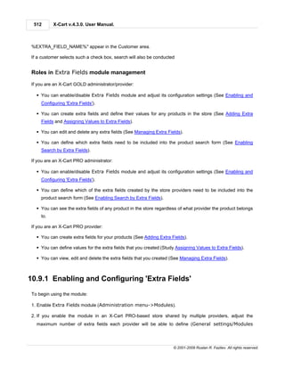512      X-Cart v.4.3.0. User Manual.



 %EXTRA_FIELD_NAME%" appear in the Customer area.

 If a customer selects such a check box, search will also be conducted


 Roles in Extra Fields module management

 If you are an X-Cart GOLD administrator/provider:

   § You can enable/disable Extra Fields module and adjust its configuration settings (See Enabling and
     Configuring 'Extra Fields').

   § You can create extra fields and define their values for any products in the store (See Adding Extra
     Fields and Assigning Values to Extra Fields).

   § You can edit and delete any extra fields (See Managing Extra Fields).

   § You can define which extra fields need to be included into the product search form (See Enabling
     Search by Extra Fields).

 If you are an X-Cart PRO administrator:

   § You can enable/disable Extra Fields module and adjust its configuration settings (See Enabling and
     Configuring 'Extra Fields').

   § You can define which of the extra fields created by the store providers need to be included into the
     product search form (See Enabling Search by Extra Fields).

   § You can see the extra fields of any product in the store regardless of what provider the product belongs
     to.

 If you are an X-Cart PRO provider:

   § You can create extra fields for your products (See Adding Extra Fields).

   § You can define values for the extra fields that you created (Study Assigning Values to Extra Fields).

   § You can view, edit and delete the extra fields that you created (See Managing Extra Fields).



10.9.1 Enabling and Configuring 'Extra Fields'
 To begin using the module:

 1. Enable Extra Fields module (Administration menu->Modules).

 2. If you enable the module in an X-Cart PRO-based store shared by multiple providers, adjust the
   maximum number of extra fields each provider will be able to define (General settings/Modules




                                                                      © 2001-2009 Ruslan R. Fazliev. All rights reserved.
 