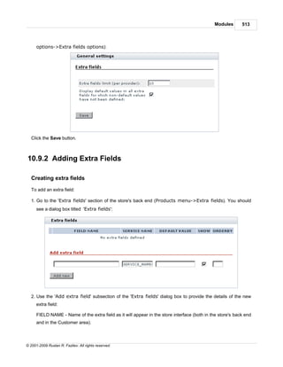 Modules       513



      options->Extra fields options):




   Click the Save button.



10.9.2 Adding Extra Fields

   Creating extra fields

   To add an extra field:

   1. Go to the 'Extra fields' section of the store's back end (Products menu->Extra fields). You should
      see a dialog box titled 'Extra fields':




   2. Use the 'Add extra field' subsection of the 'Extra fields' dialog box to provide the details of the new
      extra field:

      FIELD NAME - Name of the extra field as it will appear in the store interface (both in the store's back end
      and in the Customer area).



© 2001-2009 Ruslan R. Fazliev. All rights reserved.
 