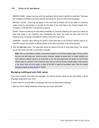514       X-Cart v.4.3.0. User Manual.



  SERVICE NAME - Unique name by which the application will be able to identify the extra field. This value
  will not appear anywhere in the store interface and will be the same for all the store languages.

  DEFAULT VALUE - Value that will appear in the extra field by default; will not be visible to customers
  unless saved by administrator or provider as the value of the extra field in the 'Product details' form.
  Completion of the DEFAULT VALUE field is optional.

  SHOW - Check box defining the extra field's availability to customers (Selecting the check box makes the
  extra field visible in the Customer area. Unselecting the check box hides the extra field from the
  Customer area, but leaves it available for editing in the store's back end).

  ORDERBY - Numeric value defining the position of the extra field on the 'Product details' page (In X-
  Cart PRO version, the position is defined relative to the other extra fields of the same provider).

3. Click the Add new button. The extra field should be added to the list of extra fields above. You should
  see an Information box with a confirmation message.

       Note: After an extra field is created, it becomes available on the Product details page of every product
       that you can edit using your current account. However, please be aware that, no matter whether you
       have defined a default value for an extra field or not, the extra field does not appear on the Product
       details page of a product in the Customer area until you visit the Product details page of that product
       in the store's back end and assign a value to the field or approve the default value. See the chapter
       Assigning Values to Extra Fields for details.


Managing multilingual extra field names

If your store supports more than one languages, you need to provide names for your extra fields in all the
languages supported by your store.

To add a name for an extra field in a language other than the default store language:

1. Open the 'Extra fields' dialog box containing a list of your extra fields:




                                                                         © 2001-2009 Ruslan R. Fazliev. All rights reserved.
 