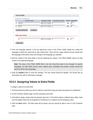 Modules        515




   2. From the language selector in the top right-hand corner of the 'Extra fields' dialog box, select the
      language in which you would like to add a field name. There will be a page refresh and you should see
      the language of the store's back end change to the language you selected.

   3. Edit the names of the extra fields in the list replacing the values in the FIELD NAME column by field
      names in the selected language.

          Note: The value of the FIELD NAME field is the only thing that needs to be changed for specific
          languages. An extra field's service name, default value, availability and position number remain the
          same for all the store languages.

   4. Click the Update button to save the changes. The new values should be applied. You should see an
      Information box with a confirmation message.



10.9.3 Assigning Values to Extra Fields
   To assign a value to an extra field:

   1. Find the product for which you wish to define an extra field value and open the product for modification.

   2. On the 'Product details' page, find the necessary extra field.

   3. If the field is empty, simply enter the desired value into it. If the field contains a default value, either make
      sure the default value can be accepted for the field as is or replace it by the necessary value.

   4. Click the Save button. The field value will be saved, and you should be able to see it in the Customer
      area.



© 2001-2009 Ruslan R. Fazliev. All rights reserved.
 