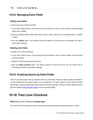516       X-Cart v.4.3.0. User Manual.



10.9.4 Managing Extra Fields

Editing extra fields

To edit a previously created extra field:

1. In the 'Extra fields' section of the store's back end (Products menu->Extra fields), find the field that
  needs to be modified.

2. Edit the necessary fields details (field name, service name, default value, availability status or position
  number).

3. Click the Update button. The changes should be applied. You should see an Information box with a
  confirmation message.


Deleting extra fields

To delete one or more extra fields:

1. In the 'Extra fields' section of the store's back end (Products menu->Extra fields), find the field(s)
  you wish to delete.

2. Select the check boxes next to their names.

3. Click the Delete selected button. The field(s) should be removed from the list. You should see an
  Information box with a confirmation message.



10.9.5 Enabling Search by Extra Fields
Users of an X-Cart based store can perform search by extra fields. However, newly created extra fields do
not get included into the product search form automatically. To enable search by extra fields, the store
administrator needs to enable these fields using the General settings->Product Search options section
(See the chapter Product Search Options of this manual for details).




10.10 Fast Lane Checkout

What Fast Lane Checkout module does

Fast Lane Checkout module provides a more user-friendly and intuitive checkout procedure in X-Cart.



                                                                       © 2001-2009 Ruslan R. Fazliev. All rights reserved.
 