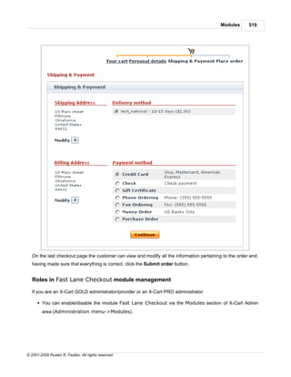 Modules      519




   On the last checkout page the customer can view and modify all the information pertaining to the order and,
   having made sure that everything is correct, click the Submit order button.


   Roles in Fast Lane Checkout module management

   If you are an X-Cart GOLD administrator/provider or an X-Cart PRO administrator:

      § You can enable/disable the module Fast Lane Checkout via the Modules section of X-Cart Admin
        area (Administration menu->Modules).




© 2001-2009 Ruslan R. Fazliev. All rights reserved.
 