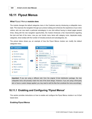 520      X-Cart v.4.3.0. User Manual.




10.11 Flyout Menus

What Flyout Menus module does

The module changes the default categories menu in the Customer area by introducing a collapsible menu
style. This improves the navigation through your product catalog and enhances the experience of your store
visitors, who can now reach a particular subcategory in one click without having to reload pages several
times. Along with the new navigation opportunities, the module introduces a few improvements regarding
the look and feel of the menu: now you can furnish menu items with category icons, deprecate empty
categories, show tooltips with the number of included products and subcategories, etc.

The picture below shows you an example of how the Flyout Menus module can modify the default
categories menu.




  Important: If you are using a different skin from the original X-Cart distribution package, the new
  collapsible menu will precisely match the rest of the store design. However, if you are using a third-party
  skin or have a custom design applied, you may need to edit the files that constitute the menu accordingly.



10.11.1 Enabling and Configuring 'Flyout Menus'
This section provides instructions on how to enable and configure the Flyout Menus module in an X-Cart
based store.


Enabling Flyout Menus




                                                                     © 2001-2009 Ruslan R. Fazliev. All rights reserved.
 