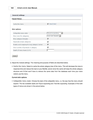 522      X-Cart v.4.3.0. User Manual.




2. Adjust the module settings. The meaning and purpose of fields are described below.

  § Cache the menu: Select to cache the whole category tree of the menu. This will decrease the menu's
    response time and reduce the load on your MySQL server since the cache will keep the whole category
    structure and X-Cart won't have to retrieve the same data from the database each time your store
    visitors use the menu.

  Current skin options

  § Collapsible menu style: Choose the style of the collapsible menu, i.e. the way how the menu should
    expand. The two available styles are Flyout expanding and Tree-like expanding. Examples of the both
    types of menus are shown in the picture below.




                                                                   © 2001-2009 Ruslan R. Fazliev. All rights reserved.
 