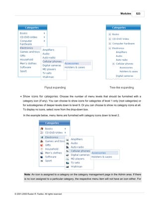 Modules       523




      § Show icons for categories: Choose the number of menu levels that should be furnished with a
        category icon (if any). You can choose to show icons for categories of level 1 only (root categories) or
        for subcategories of deeper levels down to level 9. Or you can choose to show no category icons at all.
        To display no icons, select none from the drop-down box.

         In the example below, menu items are furnished with category icons down to level 2.




          Note: An icon is assigned to a category on the category management page in the Admin area. If there
          is no icon assigned to a particular category, the respective menu item will not have an icon either. For




© 2001-2009 Ruslan R. Fazliev. All rights reserved.
 