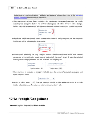 524       X-Cart v.4.3.0. User Manual.



       instructions on how to edit category attributes and assign a category icon, refer to the Managing
       existing categories section earlier in this manual.

  § Show category triangles: Select to display a tiny triangle next the names of categories that include
    subcategories. Categories that do not contain subcategories will not be furnished with a triangle.
    Having this option activated would help your store visitors to navigate through your category tree better.




  § Deprecate empty categories: Select to shade menu items for empty categories, i.e. the categories
    that contain neither subcategories nor products.




  § Enable word wrapping for long category names: Select to carry whole words from category
    names over to the next line if a certain name is too long to fit the menu's length. Or leave it unselected
    to always show category names in one line, no matter how long they are.




  § Show number of products in category: Select to show the number of products in a category next
    to the category's name.




  § Depth of menu levels (1-9): Enter the maximum number of menu levels that should be included
    into the collapsible menu. The value you enter here must be from 1 to 9.




10.12 Froogle/GoogleBase

What Froogle/GoogleBase module does



                                                                      © 2001-2009 Ruslan R. Fazliev. All rights reserved.
 