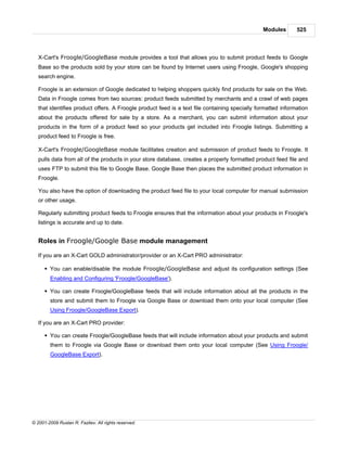 Modules       525



   X-Cart's Froogle/GoogleBase module provides a tool that allows you to submit product feeds to Google
   Base so the products sold by your store can be found by Internet users using Froogle, Google's shopping
   search engine.

   Froogle is an extension of Google dedicated to helping shoppers quickly find products for sale on the Web.
   Data in Froogle comes from two sources: product feeds submitted by merchants and a crawl of web pages
   that identifies product offers. A Froogle product feed is a text file containing specially formatted information
   about the products offered for sale by a store. As a merchant, you can submit information about your
   products in the form of a product feed so your products get included into Froogle listings. Submitting a
   product feed to Froogle is free.

   X-Cart's Froogle/GoogleBase module facilitates creation and submission of product feeds to Froogle. It
   pulls data from all of the products in your store database, creates a properly formatted product feed file and
   uses FTP to submit this file to Google Base. Google Base then places the submitted product information in
   Froogle.

   You also have the option of downloading the product feed file to your local computer for manual submission
   or other usage.

   Regularly submitting product feeds to Froogle ensures that the information about your products in Froogle's
   listings is accurate and up to date.


   Roles in Froogle/Google Base module management

   If you are an X-Cart GOLD administrator/provider or an X-Cart PRO administrator:

      § You can enable/disable the module Froogle/GoogleBase and adjust its configuration settings (See
        Enabling and Configuring 'Froogle/GoogleBase').

      § You can create Froogle/GoogleBase feeds that will include information about all the products in the
        store and submit them to Froogle via Google Base or download them onto your local computer (See
        Using Froogle/GoogleBase Export).

   If you are an X-Cart PRO provider:

      § You can create Froogle/GoogleBase feeds that will include information about your products and submit
        them to Froogle via Google Base or download them onto your local computer (See Using Froogle/
        GoogleBase Export).




© 2001-2009 Ruslan R. Fazliev. All rights reserved.
 