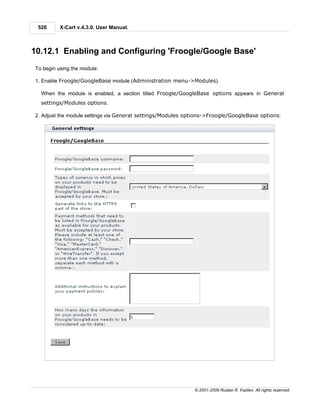 526      X-Cart v.4.3.0. User Manual.



10.12.1 Enabling and Configuring 'Froogle/Google Base'
To begin using the module:

1. Enable Froogle/GoogleBase module (Administration menu->Modules).

  When the module is enabled, a section titled Froogle/GoogleBase options appears in General
  settings/Modules options.

2. Adjust the module settings via General settings/Modules options->Froogle/GoogleBase options:




                                                             © 2001-2009 Ruslan R. Fazliev. All rights reserved.
 