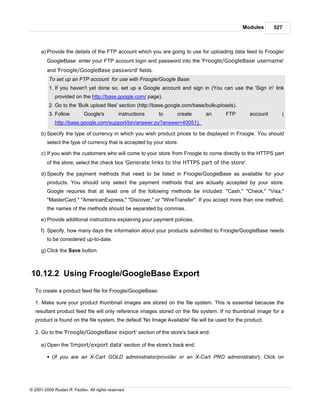 Modules      527



      a) Provide the details of the FTP account which you are going to use for uploading data feed to Froogle/
         GoogleBase: enter your FTP account login and password into the 'Froogle/GoogleBase username'
         and 'Froogle/GoogleBase password' fields.
          To set up an FTP account for use with Froogle/Google Base:
          1. If you haven't yet done so, set up a Google account and sign in (You can use the 'Sign in' link
             provided on the http://base.google.com/ page).
          2. Go to the 'Bulk upload files' section (http://base.google.com/base/bulkuploads).
          3. Follow          Google's          instructions   to   create       an        FTP       account     (
             http://base.google.com/support/bin/answer.py?answer=40051).

      b) Specify the type of currency in which you wish product prices to be displayed in Froogle. You should
         select the type of currency that is accepted by your store.

      c) If you wish the customers who will come to your store from Froogle to come directly to the HTTPS part
         of the store, select the check box 'Generate links to the HTTPS part of the store'.

      d) Specify the payment methods that need to be listed in Froogle/GoogleBase as available for your
         products. You should only select the payment methods that are actually accepted by your store.
         Google requires that at least one of the following methods be included: "Cash," "Check," "Visa,"
         "MasterCard," "AmericanExpress," "Discover," or "WireTransfer". If you accept more than one method,
         the names of the methods should be separated by commas.

      e) Provide additional instructions explaining your payment policies.

      f) Specify, how many days the information about your products submitted to Froogle/GoogleBase needs
         to be considered up-to-date.

      g) Click the Save button.



10.12.2 Using Froogle/GoogleBase Export
   To create a product feed file for Froogle/GoogleBase:

   1. Make sure your product thumbnail images are stored on the file system. This is essential because the
   resultant product feed file will only reference images stored on the file system. If no thumbnail image for a
   product is found on the file system, the default 'No Image Available' file will be used for the product.

   2. Go to the 'Froogle/GoogleBase export' section of the store's back end:

      a) Open the 'Import/export data' section of the store's back end.

         § (If you are an X-Cart GOLD administrator/provider or an X-Cart PRO administrator): Click on




© 2001-2009 Ruslan R. Fazliev. All rights reserved.
 