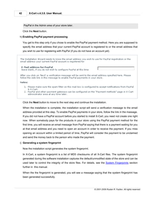 42        X-Cart v.4.3.0. User Manual.



     PayPal in the Admin area of your store later.

     Click the Next button.

h) Enabling PayPal payment processing

     You get to this step only if you chose to enable the PayPal payment method. Here you are supposed to
     specify the email address that your current PayPal account is registered to or the email address that
     you wish to use for registering with PayPal (if you do not have an account yet).




     Click the Next button to move to the next step and continue the installation.

     When the installation is complete, the installation script will send a verification message to the email
     address provided at this step. To enable PayPal payments in your store, follow the link in the massage.
     If you did not have a PayPal account before you started to install X-Cart, you need not create one right
     now. When somebody pays for the products in your store using the PayPal payment method for the
     first time, you will receive an email message from PayPal saying that there is a payment waiting for you
     at that email address and you need to open an account in order to receive the payment. If you miss
     opening an account within a limited period of time, PayPal will consider the payment to be unclaimed
     and send the money back to the person who made the payment.

i) Generating a system fingerprint

     Now the installation script generates the system fingerprint.

     In X-Cart, a system fingerprint is a list of MD5 checksums of all X-Cart files. The system fingerprint
     generated during the software installation captures the default/unmodified state of the store and can be
     used later to control the integrity of the store files. For details, see the System Fingerprints section
     further in this manual.

     When the the fingerprint is generated, you will see a message saying that the system fingerprint has
     been generated successfully.



                                                                      © 2001-2009 Ruslan R. Fazliev. All rights reserved.
 