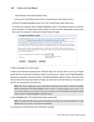 528        X-Cart v.4.3.0. User Manual.



         Import/Export in the Administration menu.

       § (If you are an X-Cart PRO provider): Click on Import/Export in the Products menu.

  b) Click the 'Froogle/GoogleBase export' link in the 'Import/export data' section menu.

  You should see a dialog box titled 'Froogle/GoogleBase export'. This dialog box allows you to perform
  all the operations on Froogle product feeds (creation of product feed files, downloading of product feed
  files to your local computer or submission of product feeds to Froogle):




3. Select a language to be used for export.

4. Make sure the filename proposed by the 'Filename' field is the name you wish to use for your Froogle
product feed file (The filename is defined by default as username.txt - based on the Froogle/GoogleBase
username you specified in General settings->Froogle/GoogleBase options; however, if you have more
than one stores that send product feeds to Froogle, you might want to edit the filename so it includes your
store ID - like yourstoreID_username.txt).

       Note: If the 'Filename' field says froogle.txt and you do not see the Upload button, it means you probably
       failed to provide your FTP account details in General settings / Froogle/GoogleBase options section or the
       current PHP configuration on your store server does not support FTP.   Fix the problem to be able to submit
       product feeds to Froogle/GoogleBase using the module.

5. Click the Export button. The module should create a product feed.

       Note: The product feed file will be saved to the directory files (if you are a store administrator) or to the
       directory files/your_provider_name (if you are a provider).

You should see an Information box with a confirmation message.




                                                                          © 2001-2009 Ruslan R. Fazliev. All rights reserved.
 