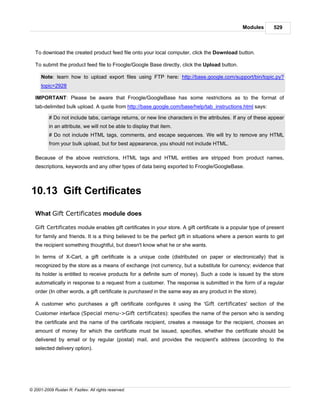 Modules       529



   To download the created product feed file onto your local computer, click the Download button.

   To submit the product feed file to Froogle/Google Base directly, click the Upload button.

      Note: learn how to upload export files using FTP here: http://base.google.com/support/bin/topic.py?
      topic=2928

   IMPORTANT: Please be aware that Froogle/GoogleBase has some restrictions as to the format of
   tab-delimited bulk upload. A quote from http://base.google.com/base/help/tab_instructions.html says:

          # Do not include tabs, carriage returns, or new line characters in the attributes. If any of these appear
          in an attribute, we will not be able to display that item.
          # Do not include HTML tags, comments, and escape sequences. We will try to remove any HTML
          from your bulk upload, but for best appearance, you should not include HTML.

   Because of the above restrictions, HTML tags and HTML entities are stripped from product names,
   descriptions, keywords and any other types of data being exported to Froogle/GoogleBase.



10.13 Gift Certificates

   What Gift Certificates module does

   Gift Certificates module enables gift certificates in your store. A gift certificate is a popular type of present
   for family and friends. It is a thing believed to be the perfect gift in situations where a person wants to get
   the recipient something thoughtful, but doesn't know what he or she wants.

   In terms of X-Cart, a gift certificate is a unique code (distributed on paper or electronically) that is
   recognized by the store as a means of exchange (not currency, but a substitute for currency; evidence that
   its holder is entitled to receive products for a definite sum of money). Such a code is issued by the store
   automatically in response to a request from a customer. The response is submitted in the form of a regular
   order (In other words, a gift certificate is purchased in the same way as any product in the store).

   A customer who purchases a gift certificate configures it using the 'Gift certificates' section of the
   Customer interface (Special menu->Gift certificates): specifies the name of the person who is sending
   the certificate and the name of the certificate recipient, creates a message for the recipient, chooses an
   amount of money for which the certificate must be issued, specifies, whether the certificate should be
   delivered by email or by regular (postal) mail, and provides the recipient's address (according to the
   selected delivery option).




© 2001-2009 Ruslan R. Fazliev. All rights reserved.
 