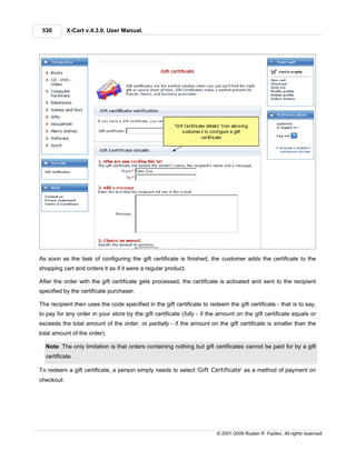 530        X-Cart v.4.3.0. User Manual.




As soon as the task of configuring the gift certificate is finished, the customer adds the certificate to the
shopping cart and orders it as if it were a regular product.

After the order with the gift certificate gets processed, the certificate is activated and sent to the recipient
specified by the certificate purchaser.

The recipient then uses the code specified in the gift certificate to redeem the gift certificate - that is to say,
to pay for any order in your store by the gift certificate (fully - if the amount on the gift certificate equals or
exceeds the total amount of the order, or partially - if the amount on the gift certificate is smaller than the
total amount of the order).

  Note: The only limitation is that orders containing nothing but gift certificates cannot be paid for by a gift
  certificate.

To redeem a gift certificate, a person simply needs to select 'Gift Certificate' as a method of payment on
checkout:




                                                                         © 2001-2009 Ruslan R. Fazliev. All rights reserved.
 