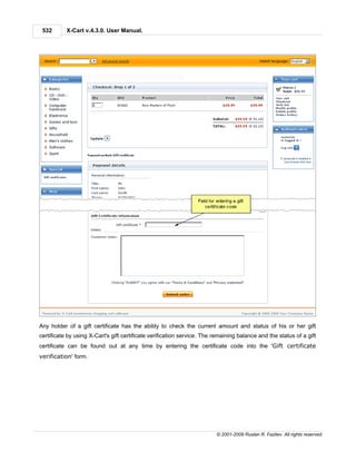 532       X-Cart v.4.3.0. User Manual.




Any holder of a gift certificate has the ability to check the current amount and status of his or her gift
certificate by using X-Cart's gift certificate verification service. The remaining balance and the status of a gift
certificate can be found out at any time by entering the certificate code into the 'Gift certificate
verification' form.




                                                                         © 2001-2009 Ruslan R. Fazliev. All rights reserved.
 