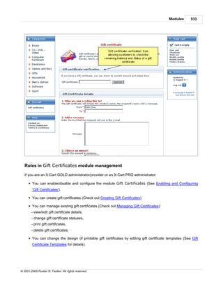 Modules       533




   Roles in Gift Certificates module management

   If you are an X-Cart GOLD administrator/provider or an X-Cart PRO administrator:

      § You can enable/disable and configure the module Gift Certificates (See Enabling and Configuring
        'Gift Certificates').

      § You can create gift certificates (Check out Creating Gift Certificates).

      § You can manage existing gift certificates (Check out Managing Gift Certificates):
        - view/edit gift certificate details,
        - change gift certificate statuses,
        - print gift certificates,
        - delete gift certificates.

      § You can change the design of printable gift certificates by editing gift certificate templates (See Gift
        Certificate Templates for details).




© 2001-2009 Ruslan R. Fazliev. All rights reserved.
 