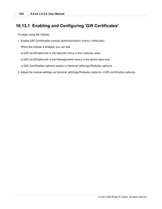 534      X-Cart v.4.3.0. User Manual.



10.13.1 Enabling and Configuring 'Gift Certificates'
 To begin using the module:

 1. Enable Gift Certificates module (Administration menu->Modules).

   When the module is enabled, you can see:

   a) Gift certificates link in the Special menu in the Customer area;

   b) Gift certificates link in the Management menu in the store's back end;

   c) Gift Certificates options section in General settings/Modules options.

 2. Adjust the module settings via General settings/Modules options->Gift certificates options.




                                                                    © 2001-2009 Ruslan R. Fazliev. All rights reserved.
 