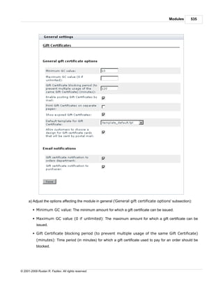 Modules       535




      a) Adjust the options affecting the module in general ('General gift certificate options' subsection):

         § Minimum GC value: The minimum amount for which a gift certificate can be issued.

         § Maximum GC value (0 if unlimited): The maximum amount for which a gift certificate can be
            issued.

         § Gift Certificate blocking period (to prevent multiple usage of the same Gift Certificate)
            (minutes): Time period (in minutes) for which a gift certificate used to pay for an order should be
            blocked.




© 2001-2009 Ruslan R. Fazliev. All rights reserved.
 